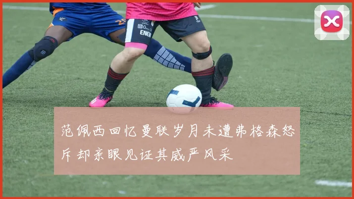 范佩西回忆曼联岁月未遭弗格森怒斥却亲眼见证其威严风采