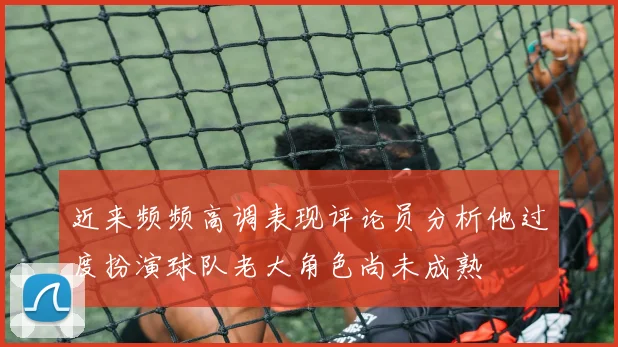 近来频频高调表现评论员分析他过度扮演球队老大角色尚未成熟