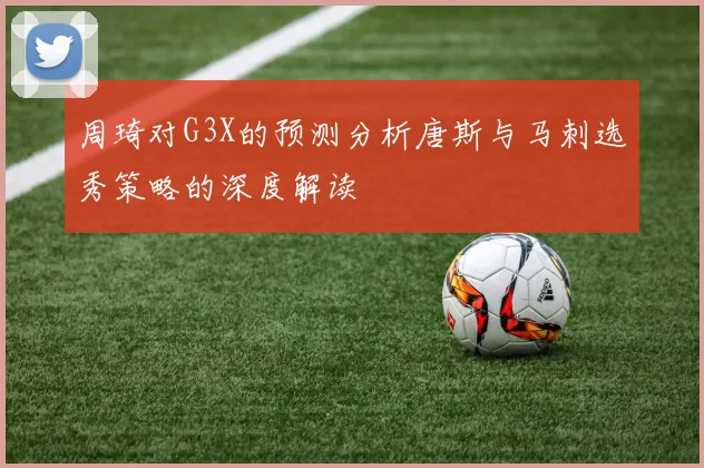 周琦对G3X的预测分析唐斯与马刺选秀策略的深度解读