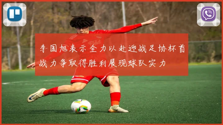 李国旭表示全力以赴迎战足协杯首战力争取得胜利展现球队实力