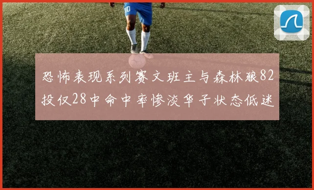 恐怖表现系列赛文班主与森林狼82投仅28中命中率惨淡华子状态低迷仅10投3中