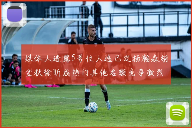 媒体人透露5号位人选已定杨瀚森胡金秋徐昕成热门其他名额竞争激烈