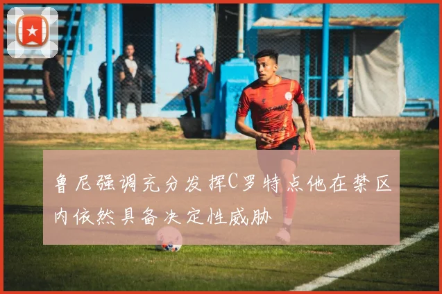 鲁尼强调充分发挥C罗特点他在禁区内依然具备决定性威胁
